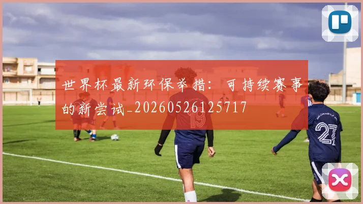 世界杯最新环保举措：可持续赛事的新尝试_20260526125717
