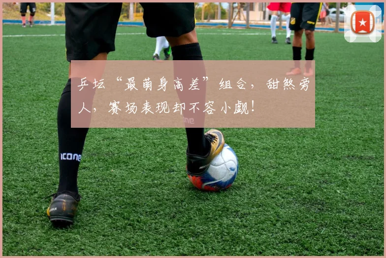 乒坛“最萌身高差”组合，甜煞旁人，赛场表现却不容小觑！