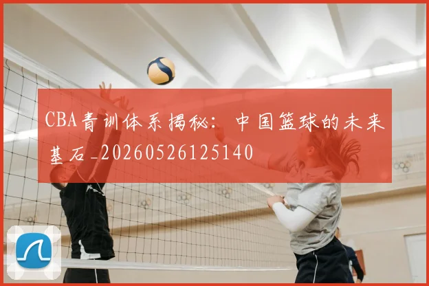 CBA青训体系揭秘：中国篮球的未来基石_20260526125140