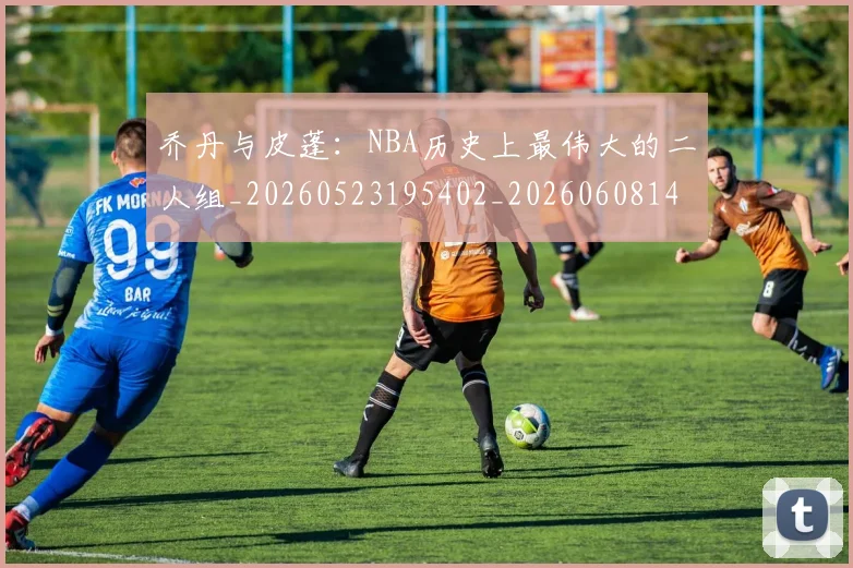 乔丹与皮蓬：NBA历史上最伟大的二人组_20260523195402_20260608142354