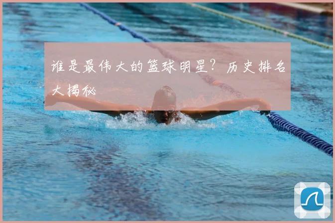 谁是最伟大的篮球明星？历史排名大揭秘