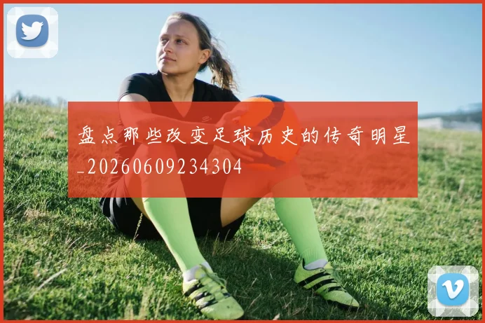 盘点那些改变足球历史的传奇明星_20260609234304