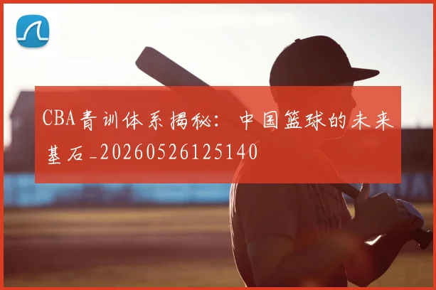 CBA青训体系揭秘：中国篮球的未来基石_20260526125140