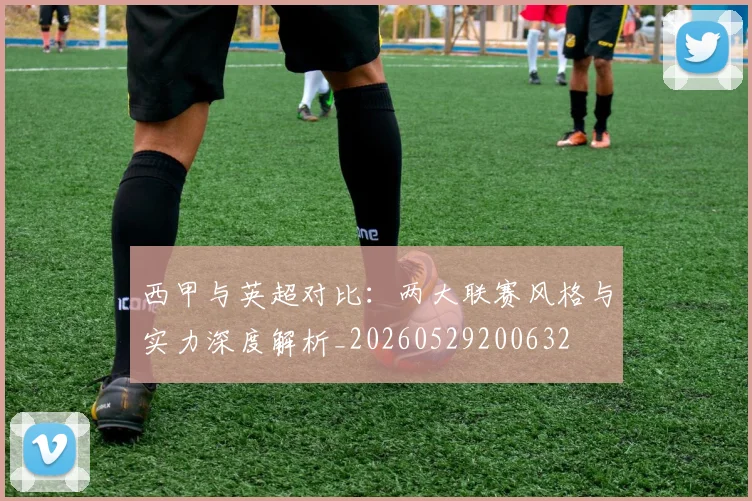 西甲与英超对比：两大联赛风格与实力深度解析_20260529200632