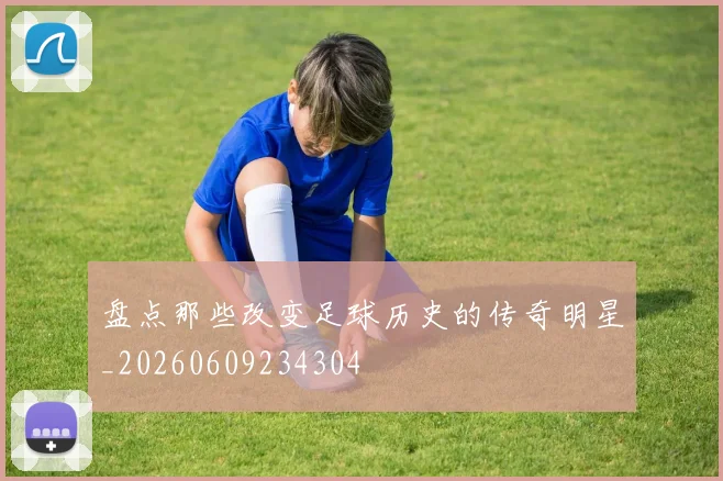 盘点那些改变足球历史的传奇明星_20260609234304